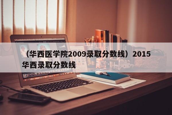 （华西医学院2009录取分数线）2015华西录取分数线