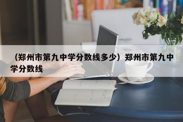 （郑州市第九中学分数线多少）郑州市第九中学分数线