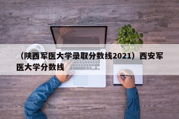 （陕西军医大学录取分数线2021）西安军医大学分数线