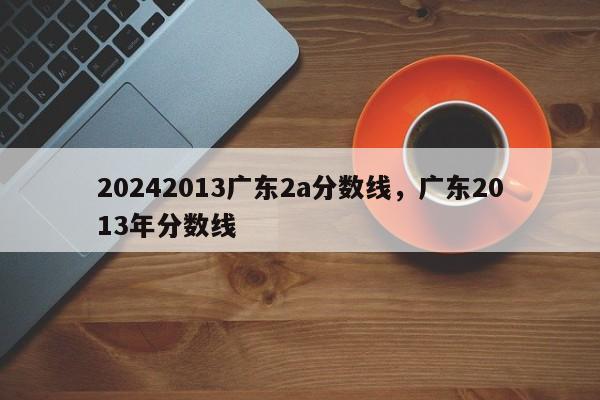 20242013广东2a分数线，广东2013年分数线