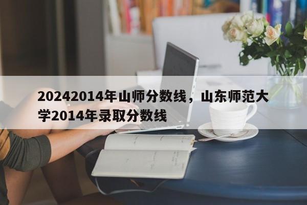 20242014年山师分数线，山东师范大学2014年录取分数线