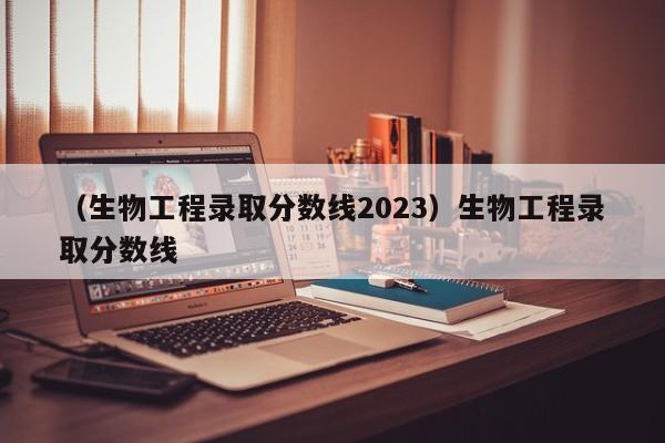 （生物工程录取分数线2023）生物工程录取分数线