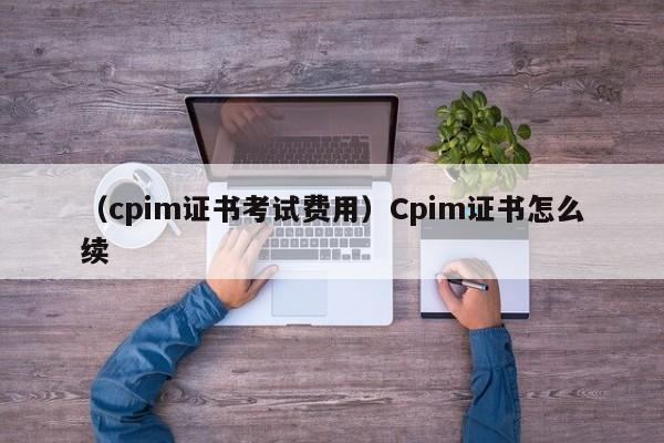 （cpim证书考试费用）Cpim证书怎么续