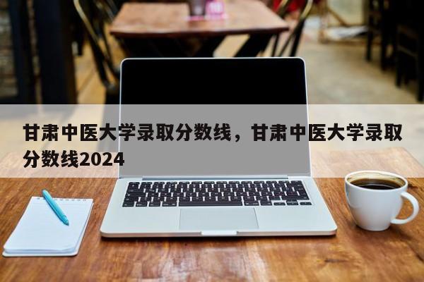 甘肃中医大学录取分数线，甘肃中医大学录取分数线2024