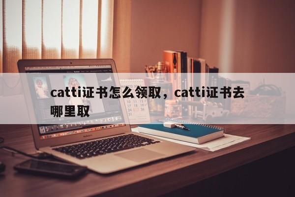 catti证书怎么领取，catti证书去哪里取