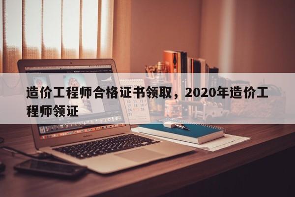 造价工程师合格证书领取，2020年造价工程师领证