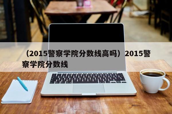 （2015警察学院分数线高吗）2015警察学院分数线