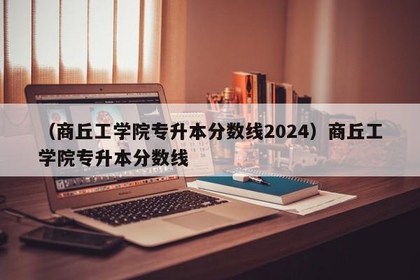 （商丘工学院专升本分数线2024）商丘工学院专升本分数线