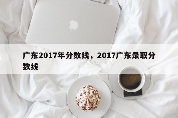 广东2017年分数线，2017广东录取分数线