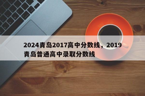 2024青岛2017高中分数线，2019青岛普通高中录取分数线