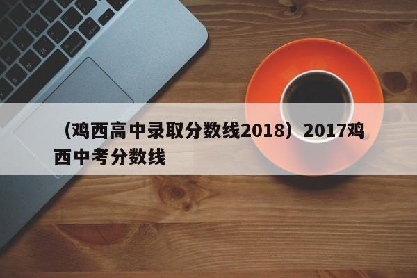 （鸡西高中录取分数线2018）2017鸡西中考分数线