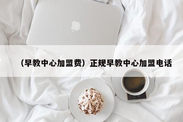 （早教中心加盟费）正规早教中心加盟电话