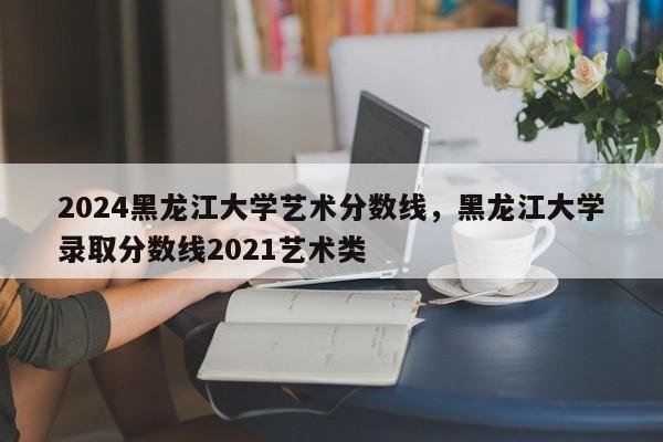 2024黑龙江大学艺术分数线，黑龙江大学录取分数线2021艺术类