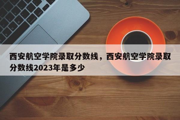 西安航空学院录取分数线，西安航空学院录取分数线2023年是多少