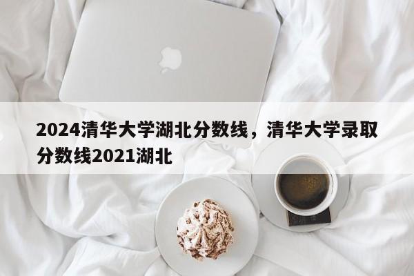 2024清华大学湖北分数线，清华大学录取分数线2021湖北