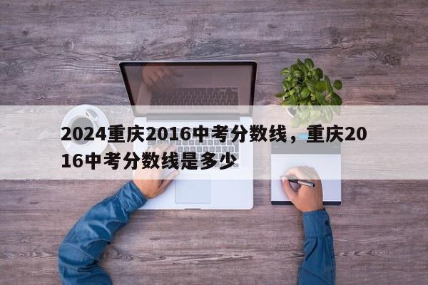 2024重庆2016中考分数线，重庆2016中考分数线是多少