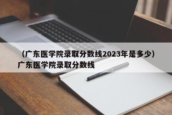 （广东医学院录取分数线2023年是多少）广东医学院录取分数线