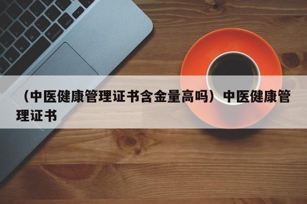 （中医健康管理证书含金量高吗）中医健康管理证书