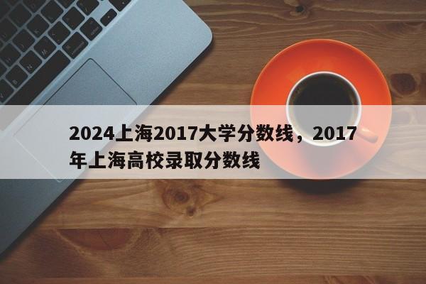 2024上海2017大学分数线，2017年上海高校录取分数线