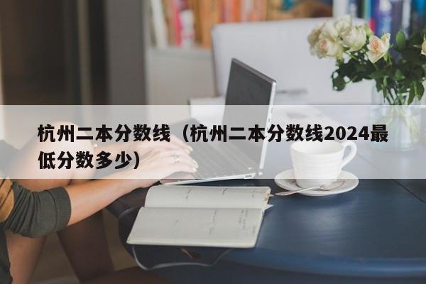 杭州二本分数线（杭州二本分数线2024最低分数多少）