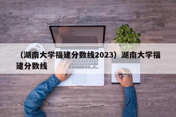 （湖南大学福建分数线2023）湖南大学福建分数线