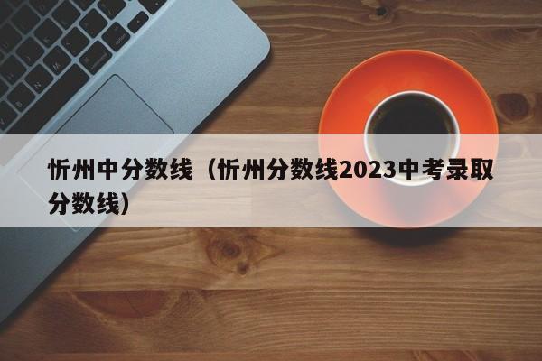 忻州中分数线（忻州分数线2023中考录取分数线）