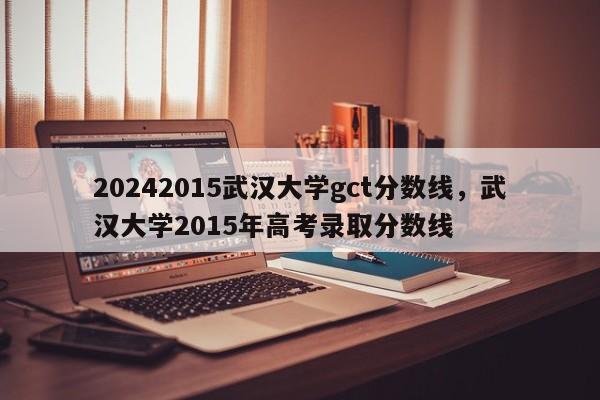 20242015武汉大学gct分数线，武汉大学2015年高考录取分数线