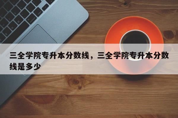 三全学院专升本分数线，三全学院专升本分数线是多少