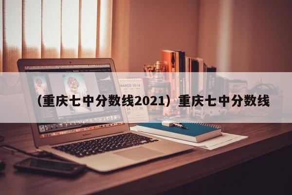 （重庆七中分数线2021）重庆七中分数线