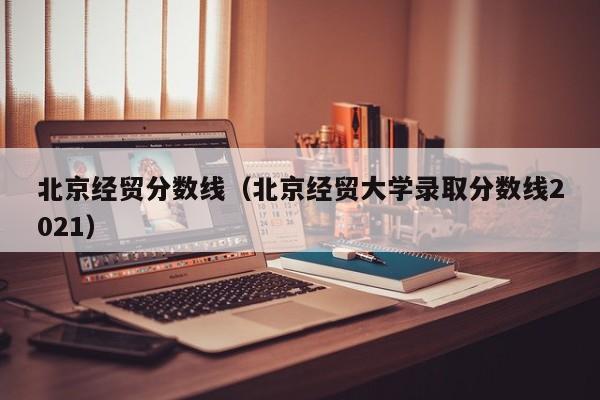 北京经贸分数线（北京经贸大学录取分数线2021）