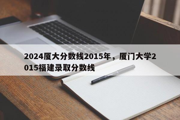 2024厦大分数线2015年，厦门大学2015福建录取分数线