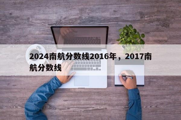 2024南航分数线2016年，2017南航分数线