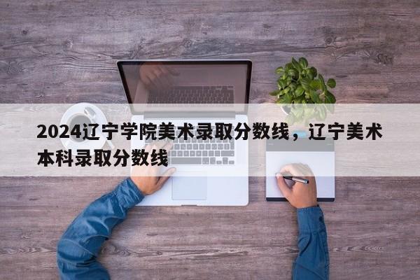 2024辽宁学院美术录取分数线，辽宁美术本科录取分数线