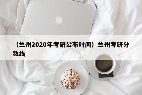 （兰州2020年考研公布时间）兰州考研分数线