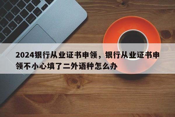 2024银行从业证书申领，银行从业证书申领不小心填了二外语种怎么办