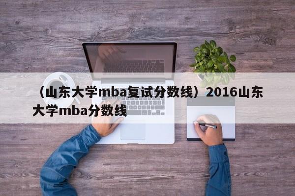 （山东大学mba复试分数线）2016山东大学mba分数线