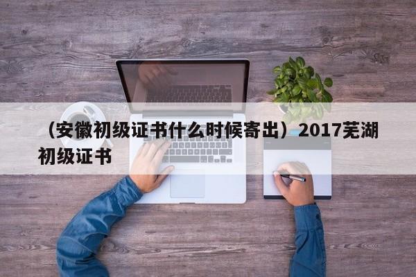 （安徽初级证书什么时候寄出）2017芜湖初级证书