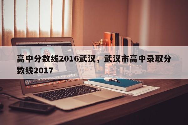 高中分数线2016武汉，武汉市高中录取分数线2017