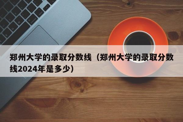 郑州大学的录取分数线（郑州大学的录取分数线2024年是多少）