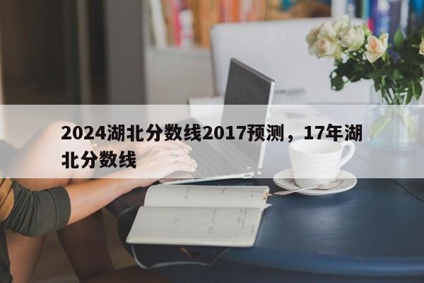 2024湖北分数线2017预测，17年湖北分数线