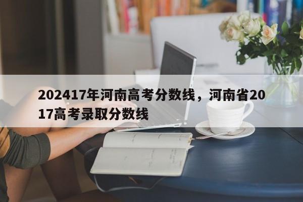 202417年河南高考分数线，河南省2017高考录取分数线