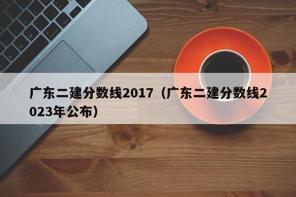 广东二建分数线2017（广东二建分数线2023年公布）