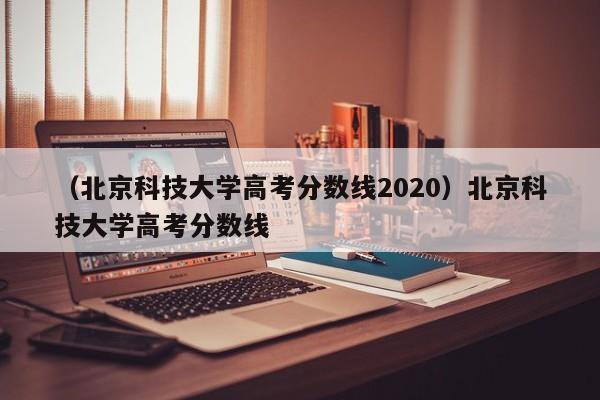 （北京科技大学高考分数线2020）北京科技大学高考分数线