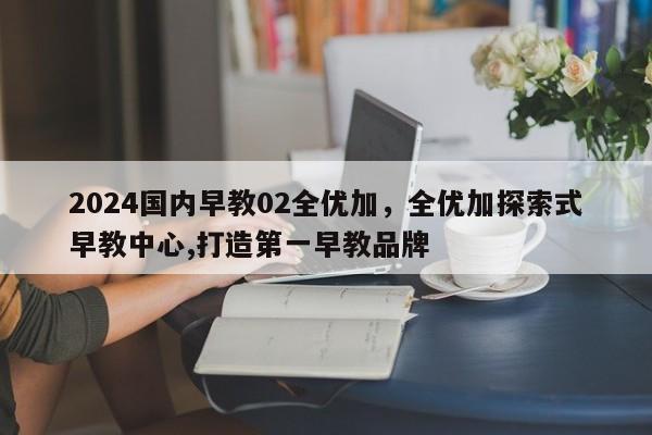 2024国内早教02全优加，全优加探索式早教中心,打造第一早教品牌