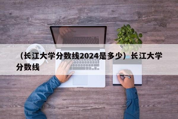 （长江大学分数线2024是多少）长江大学分数线