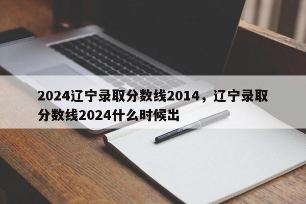 2024辽宁录取分数线2014，辽宁录取分数线2024什么时候出