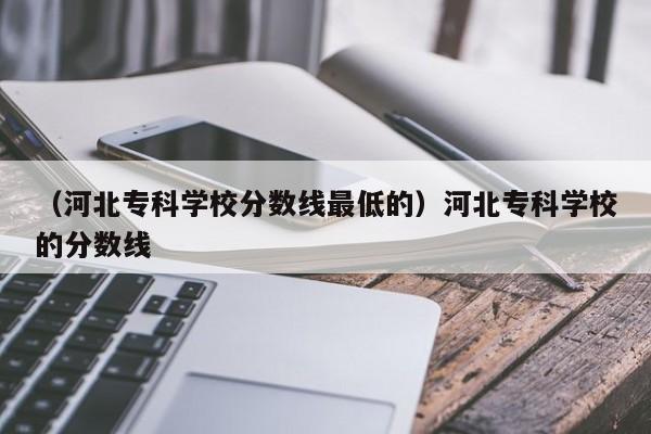 （河北专科学校分数线最低的）河北专科学校的分数线