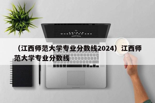 （江西师范大学专业分数线2024）江西师范大学专业分数线