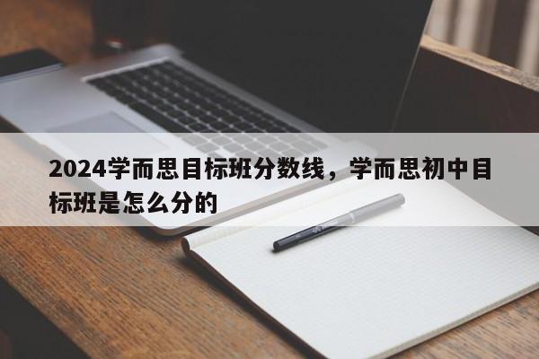 2024学而思目标班分数线，学而思初中目标班是怎么分的