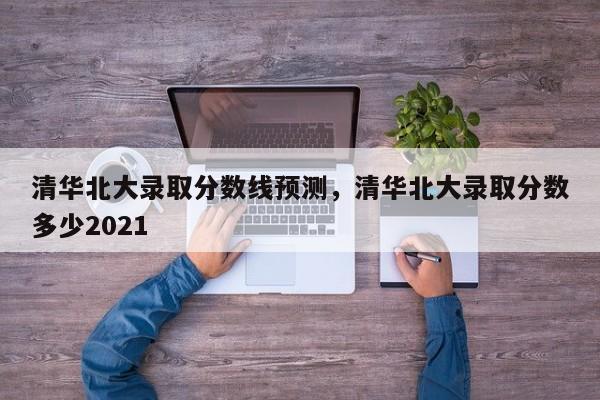 清华北大录取分数线预测，清华北大录取分数多少2021